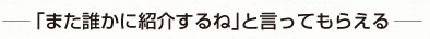 また誰かに紹介するねと言ってもらえる